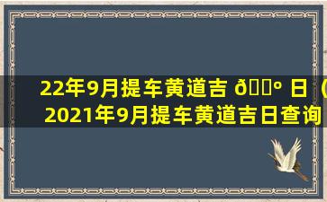 22年9月提车黄道吉 🌺 日（2021年9月提车黄道吉日查询,提车吉日一览表）